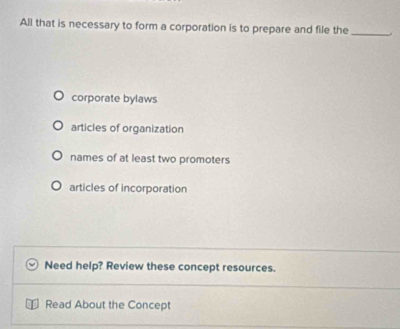 All that is necessary to form a corporation is to prepare and file the_
corporate bylaws
articles of organization
names of at least two promoters
articles of incorporation
Need help? Review these concept resources.
of Read About the Concept