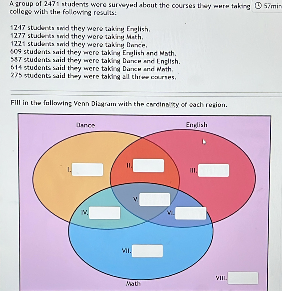 A group of 2471 students were surveyed about the courses they were taking 57min
college with the following results:
1247 students said they were taking English.
1277 students said they were taking Math.
1221 students said they were taking Dance.
609 students said they were taking English and Math.
587 students said they were taking Dance and English.
614 students said they were taking Dance and Math.
275 students said they were taking all three courses. 
Fill in the following Venn Diagram with the cardinality of each region. 
Math