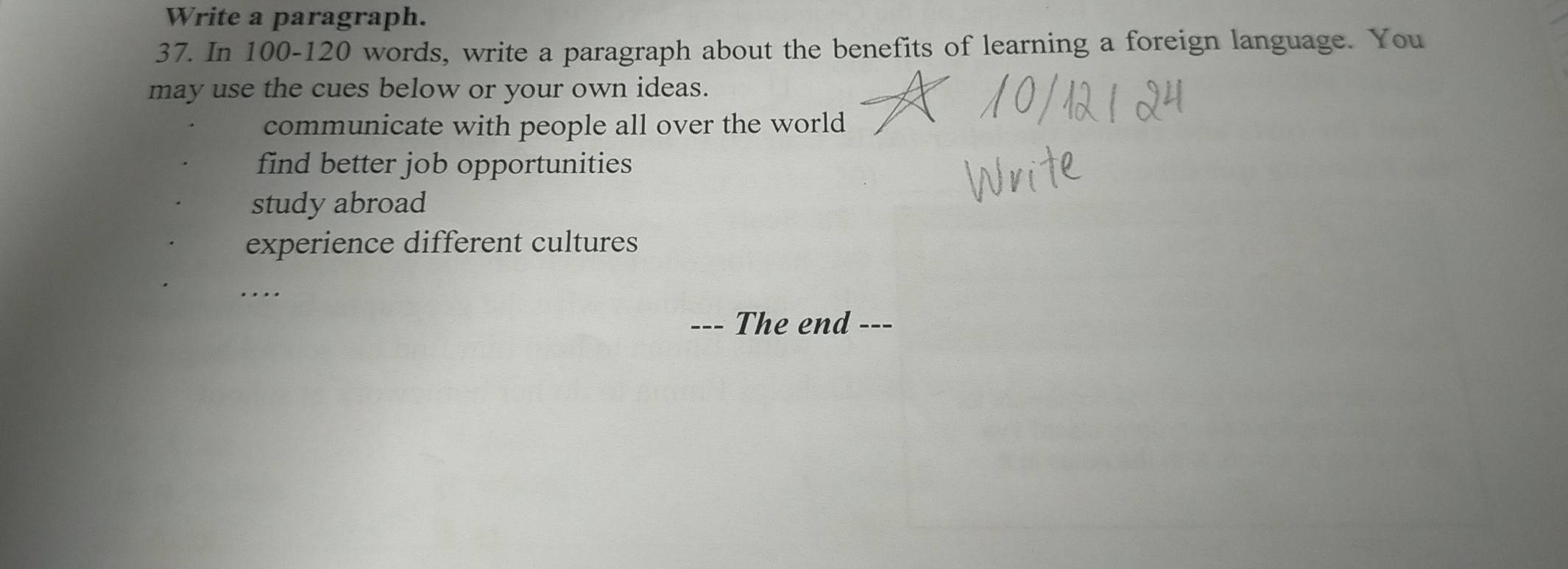 Write a paragraph.
37. In 100 - 120 words, write a paragraph about the benefits of learning a foreign language. You
may use the cues below or your own ideas.
communicate with people all over the world
find better job opportunities
study abroad
experience different cultures
…
-- The end ---