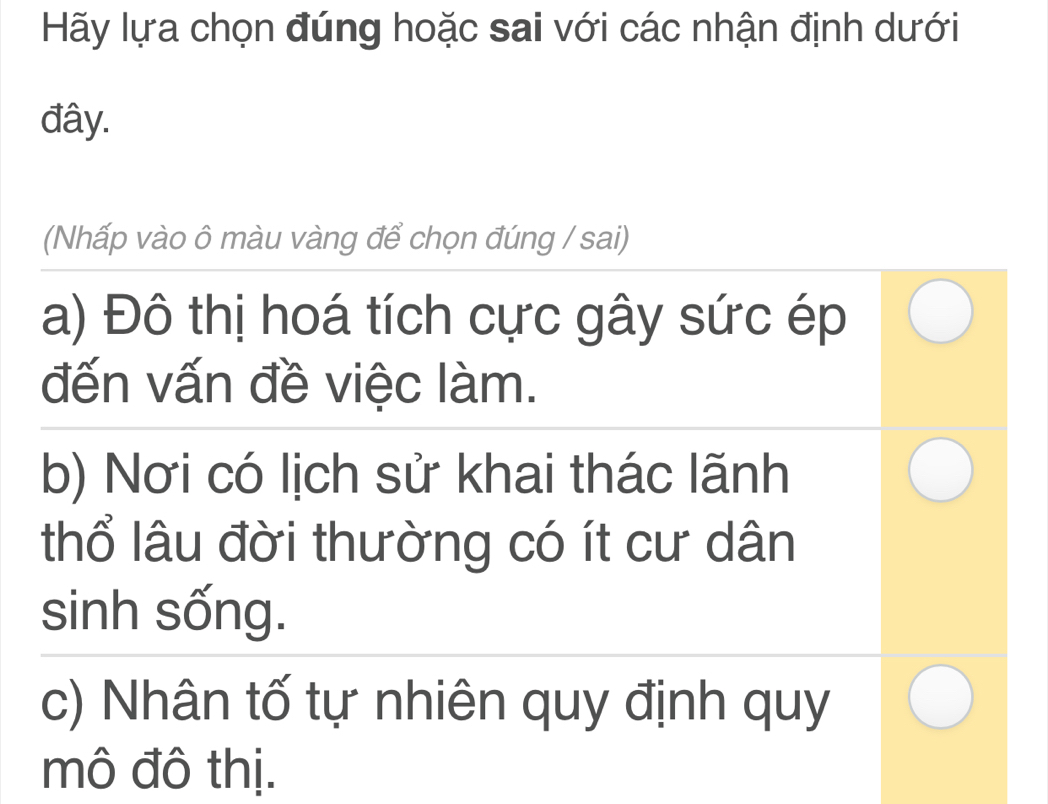 Hãy lựa chọn đúng hoặc sai với các nhận định dưới
đây.
(Nhấp vào ô màu vàng để chọn đúng / sai)
a) Đô thị hoá tích cực gây sức ép
đến vấn đề việc làm.
b) Nơi có lịch sử khai thác lãnh
thổ lâu đời thường có ít cư dân
sinh sống.
c) Nhân tố tự nhiên quy định quy
mô đô thị.