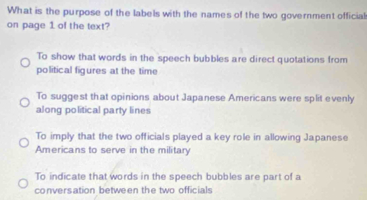 What is the purpose of the labels with the names of the two government official
on page 1 of the text?
To show that words in the speech bubbles are direct quotations from
political figures at the time
To suggest that opinions about Japanese Americans were split evenly
along political party lines
To imply that the two officials played a key role in allowing Japanese
Americans to serve in the military
To indicate that words in the speech bubbles are part of a
conversation between the two officials