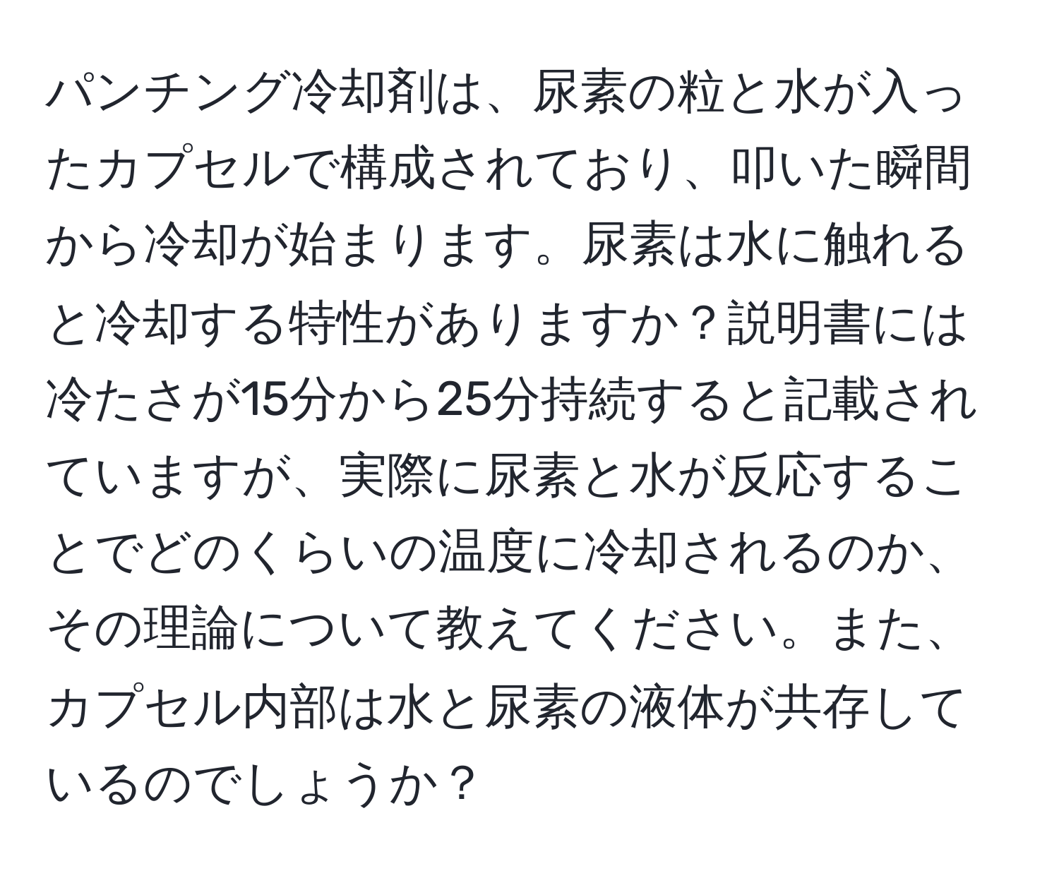 パンチング冷却剤は、尿素の粒と水が入ったカプセルで構成されており、叩いた瞬間から冷却が始まります。尿素は水に触れると冷却する特性がありますか？説明書には冷たさが15分から25分持続すると記載されていますが、実際に尿素と水が反応することでどのくらいの温度に冷却されるのか、その理論について教えてください。また、カプセル内部は水と尿素の液体が共存しているのでしょうか？