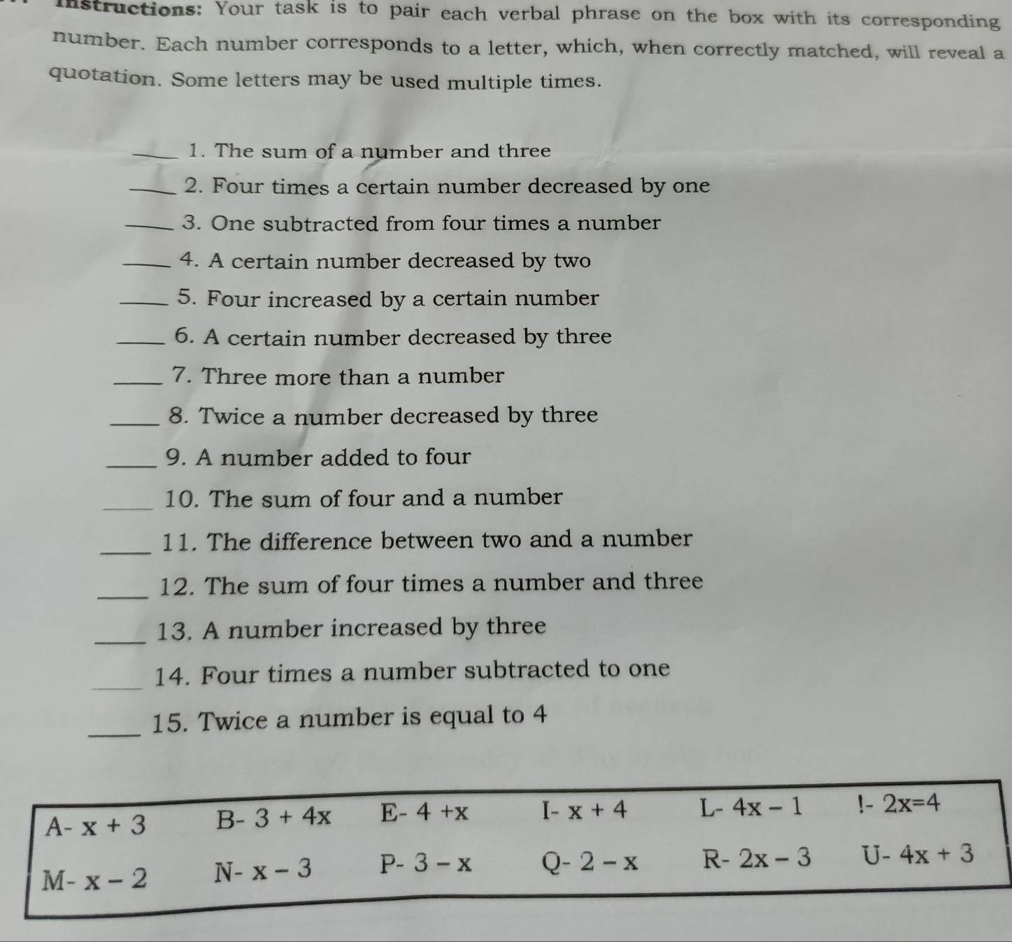 Instructions: Your task is to pair each verbal phrase on the box with its corresponding
number. Each number corresponds to a letter, which, when correctly matched, will reveal a
quotation. Some letters may be used multiple times.
_1. The sum of a number and three
_2. Four times a certain number decreased by one
_3. One subtracted from four times a number
_4. A certain number decreased by two
_5. Four increased by a certain number
_6. A certain number decreased by three
_7. Three more than a number
_8. Twice a number decreased by three
_9. A number added to four
_10. The sum of four and a number
_11. The difference between two and a number
_
12. The sum of four times a number and three
_13. A number increased by three
_
14. Four times a number subtracted to one
_
15. Twice a number is equal to 4
A-x+3 B-3+4x E-4+x I-x+4 L 4x-1 !- 2x=4
M-x-2 N-x-3 P-3-x Q-2-x R- 2x-3 U- 4x+3