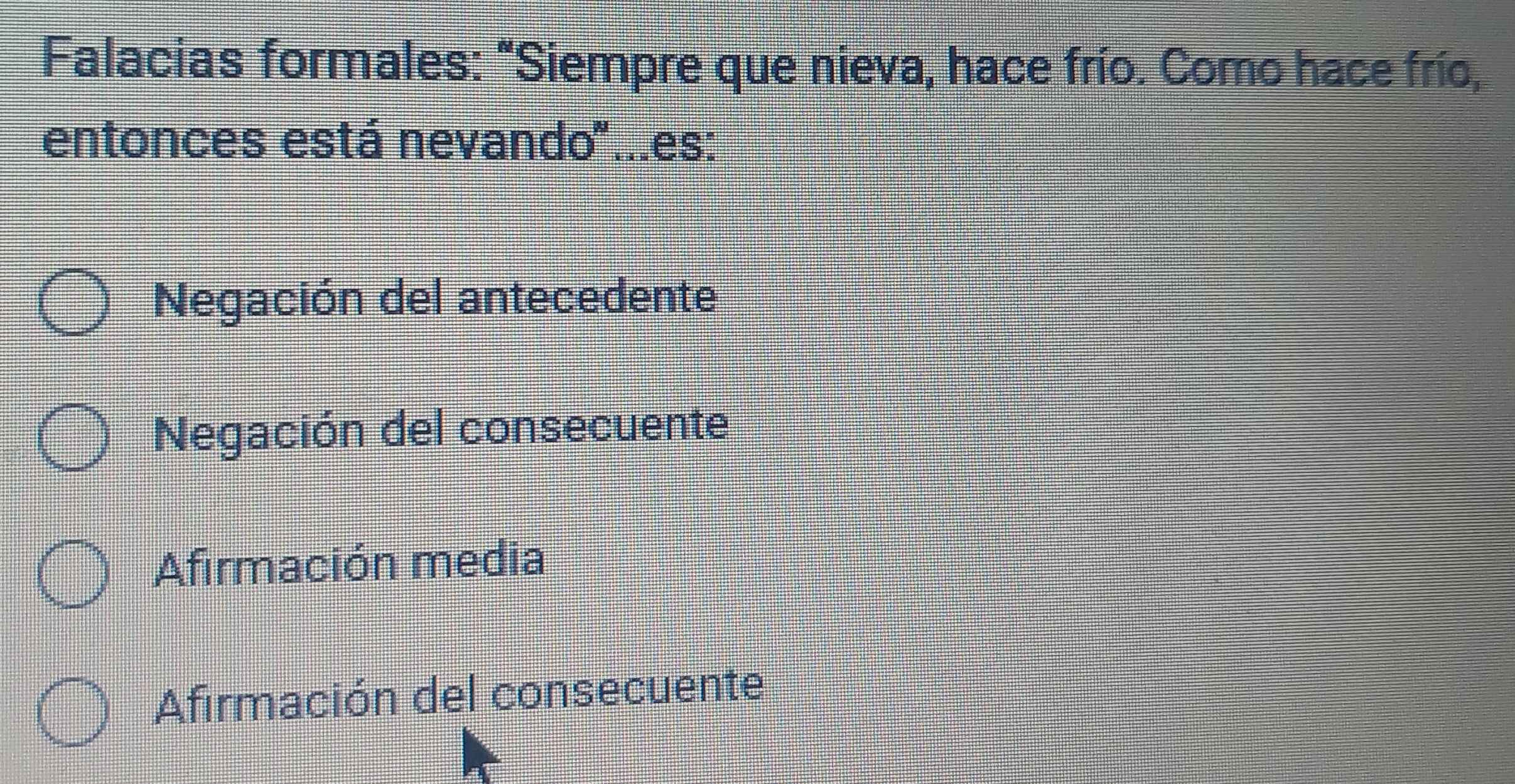 Falacias formales: "Siempre que nieva, hace frío. Como hace frío,
entonces está nevando''...es:
Negación del antecedente
Negación del consecuente
Afirmación media
Afirmación del consecuente