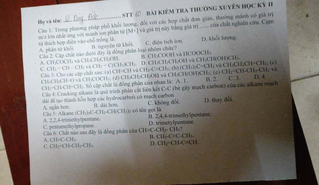 Họ và tên: _STT Bài kiêm tra thường xuyên học kỷ II
Câu 1: Trong phương pháp phổ khối lượng, đối với các hợp chất đơn giản, thường mảnh có giá trị
m/z lớn nhất ứng với mảnh ion phân tử [M+] và giá trị này bằng giá trị . .. của chất nghiên cứu. Cụm
từ thích hợp điền vào chỗ trống là. D. khối lượng.
A. phân tử khối. B. nguyên tử khối. C. điện tích ion.
Cầu 2: Cặp chất nào dưới đây là đồng phân loại nhóm chức?
A. CH_3COCH_3 và CH_3CH_2CH_2OH. B. CH_3COOH và HCOOCH_3.
D. CH_3CH_2CH_2OH và CH_3CH(OH) CH3.
C. CH_2=CH-CH_3 và CH_2=C(CH_3)CH_3 CH_3-Cequiv CH_3; (b) (CH_3)_2C=CH_2 và CH_3CH_2CH=CH_2; (c)
Câu 3: Cho các cặp chất sau: (a) CHequiv CH và
; (e) CH_2=CH-CH_2-CH_3 và
CH_3CH_2CH=O và CH_3COO CH₃; (d) CH_3CH_2CH_2OH và CH_3CH(OH)CH_3 B. 2. C. 3. D. 4.
CH_2=CH-CH=CH_2. Số cặp chất là đồng phân của nhau là: A. 1.
Câu 4: Cracking alkane là quá trình phân cắt liên kết C-C (bẻ gãy mạch carbon) của các alkane mạch
dài đề tạo thành hỗn hợp các hydrocarbon có mạch carbon
A. ngăn hơn. B. dài hơn. C. không đổi. D. thay đổi.
Câu 5: Alkane (CH_3)_3C-CH_2-CH(CH_3)_2 có tên gọi là
A. 2,2,4-trimethylpentane. B. 2,4,4-trimethylpentane.
C. pentamethylpropane. D. trimetylpentane.
* Câu 6: Chất nào sau đây là đồng phân của CHequiv C-CH_2-CH_3
A. CHequiv C-CH_3.
B. CH_3-Cequiv C-CH_3.
C. CH_2=CH-CH_2-CH_3. D. CH_2=CH-Cequiv CH.