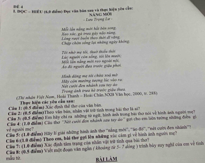 Để 4
I. ĐQC - HIÊU (6,0 điểm) Đọc văn bản sau và thực hiện yêu cầu: Náng mới
- Lưu Trọng Lar -
Xao xác, gà trưa gây não nùng. Mỗi lần nắng mới hất bên song,
Lòng rượi buồn theo thời dĩ văng,
Chập chờn sống lại những ngày không.
Tôi nhớ mẹ tôi, thuớ thiểu thời  Lúc người còn sống, tối lên mười;
Mỗi lần nắng mới reo ngoài nội,
Áo đó người đưa trước giậu phơi
Hình dáng mẹ tôi chứa xoá mờ
Hãy còn mường tượng lúc vào ra: Nét cười đen nhánh sau tay áo
Trong ánh trưa hè trước giậu thưa.
(Thi nhân Việt Nam, Hoài Thanh - Hoài Chân.NXB Văn học, 2000, tr. 288)
Thực hiện các yêu cầu sau:
Câu 1: (0.5 điểm) Xác định thể thơ của văn bản.
Câu 2: (0.5 điểm)Theo văn bản, nhân vật trữ tinh trong bài thơ là ai?
Cầu 3: (0.5 điểm) Em hãy chỉ ra những từ ngữ, hình ảnh trong bài thơ nói về hình ảnh người mẹ?
Câu 4: (1.0 điểm) Câu thơ ''Nét cười đen nhành sau tay áo'' gợi cho em liên tướng những điều gi
về người mẹ?
Câu 5: (1.0 điểm) Hãy lí giải những hình ảnh thơ ''nắng mới', ''áo đò”, ''nét cười đen nhánh''?
Câu 6:(1.0 điểm) Theo em, bài thơ gợi lên những xúc cảm gi về hình ảnh người mẹ?
Câu 7: (1.0 điểm) Xác định tâm trạng của nhân vật trữ tình qua bài thơ?
Câu 8: (0.5 điểm) Viết một đoạn văn ngắn ( khoảng từ 5- 7 dòng ) trình bảy suy nghĩ của em về tình
mẫu tử. bài làm