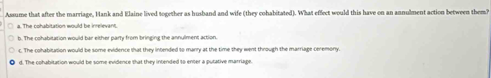 Assume that after the marriage, Hank and Elaine lived together as husband and wife (they cohabitated). What effect would this have on an annulment action between them?
a. The cohabitation would be irrelevant.
b. The cohabitation would bar either party from bringing the annulment action.
c. The cohabitation would be some evidence that they intended to marry at the time they went through the marriage ceremony.
d. The cohabitation would be some evidence that they intended to enter a putative marriage.