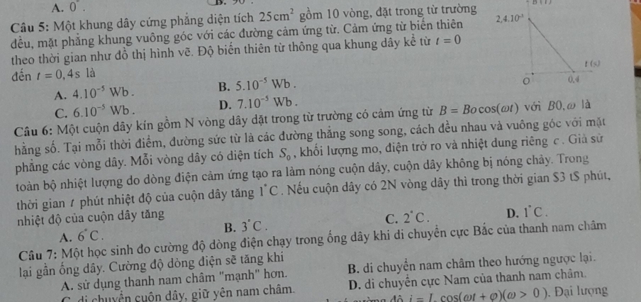 A. 0^(·).
Câu 5: Một khung dây cứng phẳng diện tích 25cm^2 gồm 10 vòng, đặt trong từ trường B(1)
đều, mặt phẳng khung vuông góc với các đường cảm ứng từ. Cảm ứng từ biến thiên 
theo thời gian như đồ thị hình vẽ. Độ biến thiên từ thông qua khung dây kể từ t=0
đến _ t=0,4s 1a
A. 4.10^(-5)Wb. B. 5.10^(-5)Wb.
C. 6.10^(-5)Wb. D. 7.10^(-5)Wb.
Câu 6: Một cuộn dây kín gồm N vòng dây dặt trong từ trường có cảm ứng từ B=Bocos (omega t) với BO,ω là
hằng số. Tại mỗi thời điểm, dường sức từ là các đường thắng song song, cách đều nhau và vuông góc với mặt
phẳng các vòng dây. Mỗi vòng dây có diện tích S_0 , khối lượng mo, điện trở ro và nhiệt dung riêng c. Giả sử
toàn bộ nhiệt lượng do dòng điện cảm ứng tạo ra làm nóng cuộn dây, cuộn dây không bị nóng chảy. Trong
thời gian 7 phút nhiệt độ của cuộn dây tăng 1°C. Nếu cuộn dây có 2N vòng dây thì trong thời gian $3 tS phút,
nhiệt độ của cuộn dây tăng C. 2°C.
D. 1°C.
A. 6°C. B. 3°C.
Câu 7: Một học sinh đo cường độ dòng điện chạy trong ống dây khi di chuyển cực Bắc của thanh nam châm
lại gần ống dây. Cường độ dòng điện sẽ tăng khí
A. sử dụng thanh nam châm "mạnh" hơn. B. di chuyển nam châm theo hướng ngược lại.
C. di chuyển cuộn dây, giữ yên nam châm. D. di chuyển cực Nam của thanh nam châm,
ô i=Lcos (omega t+varphi )(omega >0). Đại lượng