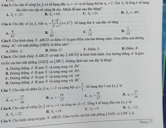 (1).
Câu 3. Cho cấp số cộng (u_n) có số hạng đầu u_1=-4 và số hạng thứ ba u_3=2. Gọi S_6 là tổng 6 số hạng
đầu tiên của cấp số cộng đã cho. Mệnh đề nào sau đây đúng?
A. S_6=-21. B. S_6=69. C. S_6=21. D. S_6=-69.
Câu 4, Cho dãy số (u_n) , biết u_n=frac (-1)^n2^n+1(n∈ N^*). Số hạng thứ 6 của dãy số bằng
C.
A.  6/65 .  1/65 .  6/13 .
B.
D.  1/13 .
Câu 5. Cho hình chóp S · ABCD có điểm O là giao điểm của hai đường chéo. Giao điểm của đường
thẳng AC với mặt phẳng (SBD) là điểm nào?
A. Điểm A . B. Điểm O. C. Điểm S . D. Điểm B .
Câu 6. Cho hình chóp S.ABCD có mặt đáy (ABCD) là hình bình hành. Gọi đường thẳng đ là giao
tuyến của hai mặt phẳng (SAD) và (SBC). Khẳng định nào sau đây là đúng?
A. Đường thẳng đ đi qua S và song song với DC .
B. Đường thẳng đ đi qua S và song song với BD .
C. Đường thắng đ đi qua S và song song với AB .
D. Đường thắng đ đi qua S và song song với BC .
Câu 7. Cho cấp số nhân (u_n):u_1=-3 và công bội q= 2/3 . Số hạng thứ 5 của (u_n) là
A. u_5=- 27/16 . B. u_s=- 16/27 . C. u_5= 16/27 . D. u_5= 27/16 .
Câu 8. Cho cấp số cộng (u_n) có u_1=1 và công sai d=3. Tổng 4 số hạng đầu c 15 (u_n) là:
A. S_4=22. B. S_4=14. C. S_4=9. D. S_4=12.
Câu 9. Cho hình chóp tứ giác S· ABCD. Giao tuyến của hai mặt phẳng (SAB) và (SBC) là
Trang 1/3