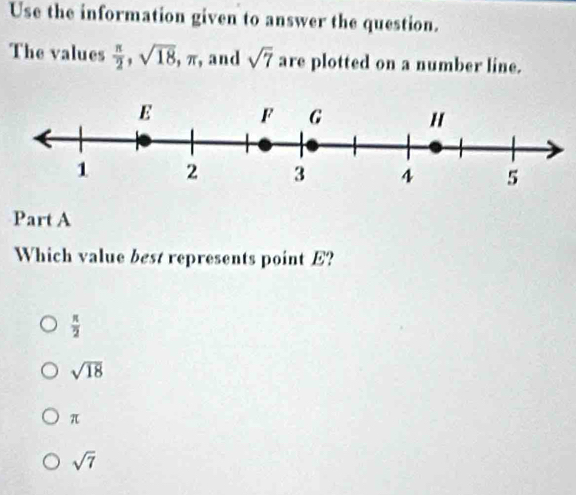 Use the information given to answer the question.
The values  π /2 , sqrt(18) , π, and sqrt(7) are plotted on a number line.
Part A
Which value best represents point E?
 π /2 
sqrt(18)
π
sqrt(7)