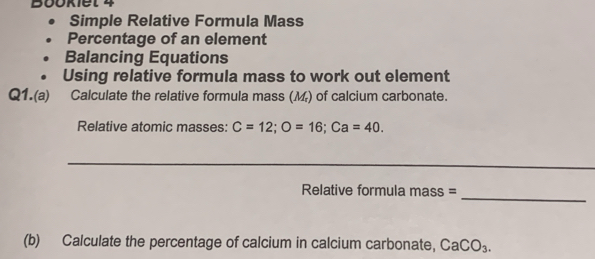 Bookiet 4 
Simple Relative Formula Mass 
Percentage of an element 
Balancing Equations 
Using relative formula mass to work out element 
Q1.(a) Calculate the relative formula mass (M) of calcium carbonate. 
Relative atomic masses: C=12; O=16; Ca=40. 
_ 
Relative formula mass =_ 
(b) Calculate the percentage of calcium in calcium carbonate, CaCO_3.