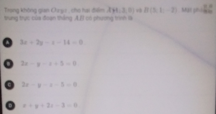 Trong không gian Oujz , cho hai điểm Ay4:3,0 và B(5,1;-2) M p=1 2/3 
trung trực của đoạn thắng A. B có phương trình là
a 3x+2y-z-14=0
o 2x-y-z+5=0
2x-y-z-5=0
o x+y+2z-3=0