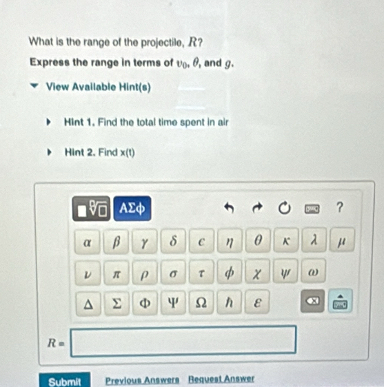 What is the range of the projectile, R? 
Express the range in terms of v_0, θ , and g. 
View Available Hint(s) 
Hint 1. Find the total time spent in air 
Hint 2. Find x 10]
-e 7 AΣφ ？
V
α β γ δ C η θ K 1 μ
ν π ρ σ τ φ X ψ ω
^ Σ φ ψ Ω h ε e
R=□
Submit Previous Answers Request Answer