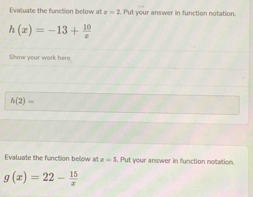 Evaluate the function below at x=2. Put your answer in function notation.
h(x)=-13+ 10/x 
Show your work here
h(2)=
Evaluate the function below at x=5. Put your answer in function notation.
g(x)=22- 15/x 