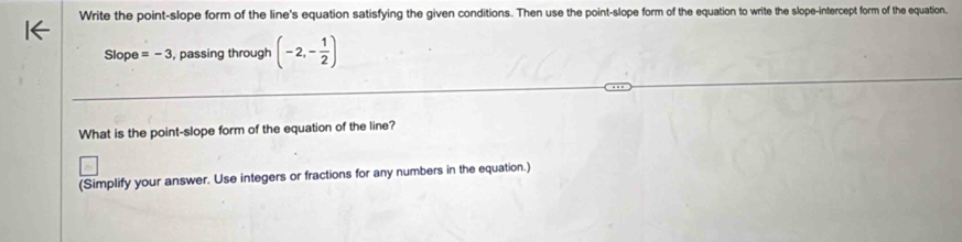 Write the point-slope form of the line's equation satisfying the given conditions. Then use the point-slope form of the equation to write the slope-intercept form of the equation. 
Slope =-3 , passing through (-2,- 1/2 )
What is the point-slope form of the equation of the line? 
(Simplify your answer. Use integers or fractions for any numbers in the equation.)