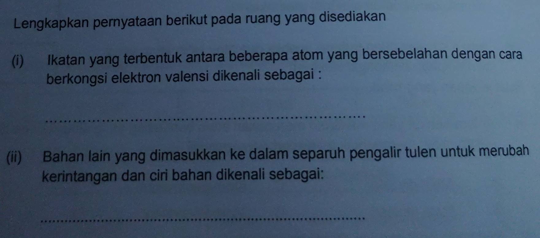 Lengkapkan pernyataan berikut pada ruang yang disediakan 
(i) Ikatan yang terbentuk antara beberapa atom yang bersebelahan dengan cara 
berkongsi elektron valensi dikenali sebagai : 
_ 
(ii) Bahan lain yang dimasukkan ke dalam separuh pengalir tulen untuk merubah 
kerintangan dan ciri bahan dikenali sebagai: 
_