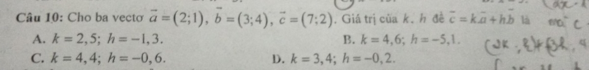 Cho ba vectơ vector a=(2;1), vector b=(3;4), vector c=(7;2). Giá trị của k.h đề overline c=koverline a+hoverline b là
A. k=2,5; h=-1,3. B. k=4,6; h=-5,1.
C. k=4,4; h=-0,6. D. k=3,4; h=-0,2.