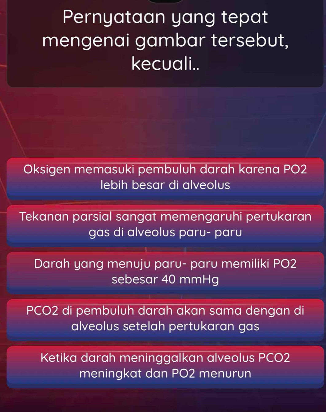 Pernyataan yang tepat 
mengenai gambar tersebut, 
kecuali.. 
Oksigen memasuki pembuluh darah karena PO2 
lebih besar di alveolus 
Tekanan parsial sangat memengaruhi pertukaran 
gas di alveolus paru- paru 
Darah yang menuju paru- paru memiliki PO2
sebesar 40 mmHg
PCO2 di pembuluh darah akan sama dengan di 
alveolus setelah pertukaran gas 
Ketika darah meninggalkan alveolus PCO2 
meningkat dan PO2 menurun