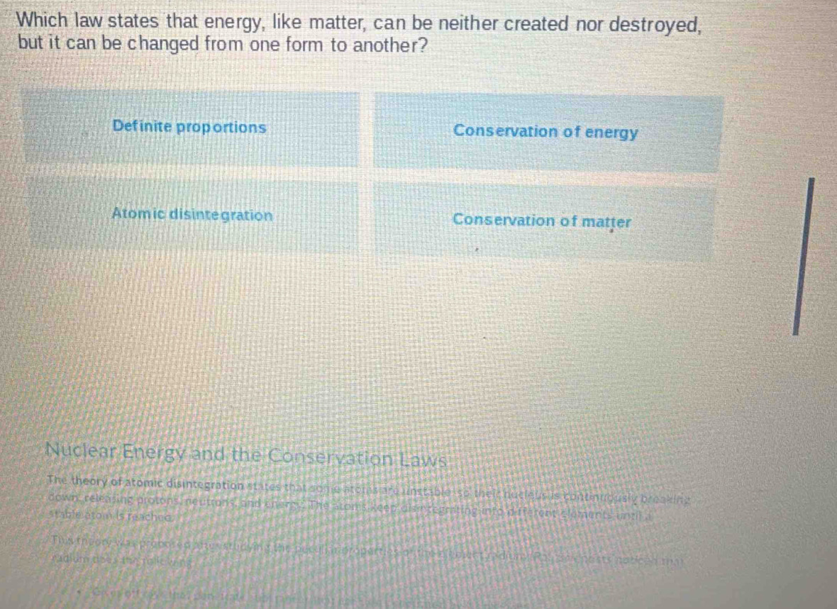 Which law states that energy, like matter, can be neither created nor destroyed,
but it can be changed from one form to another?
Definite proportions Conservation of energy
Atomic disintegration Conservation of matter
Nuclear Energy and the Conservation Laws
The theory of atomic disintegration states that some atomas are unstable so their hucleus s continuously breaking
down, releasing protons, neutions, and energy. The Stoms keep disintegrating into different elaments until i
stable atom is reached.
Ths theory was propored atyestudying the necull r propertles o the elenwnt rad uny Ras do enests noticed ta
radium does me mlicying