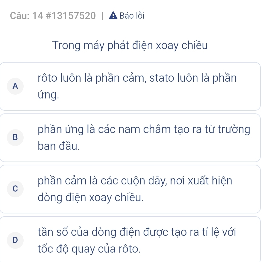 14 #13157520 A Báo lỗi
Trong máy phát điện xoay chiều
rôto luôn là phần cảm, stato luôn là phần
A
ứng.
phần ứng là các nam châm tạo ra từ trường
B
ban đầu.
phần cảm là các cuộn dây, nơi xuất hiện
C
dòng điện xoay chiều.
tần số của dòng điện được tạo ra tỉ lệ với
D
tốc độ quay của rôto.