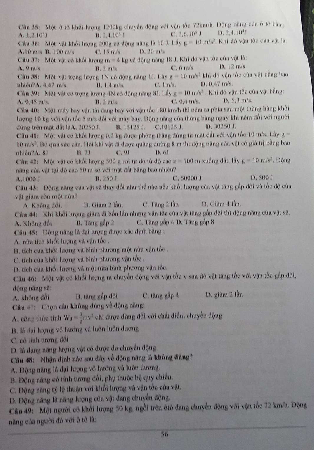 Cầu 35: Một ô tô khối lượng 1200kg chuyển động với vận tốc 72km/h. Động năng của ô tô bằng
A. 1,2.10^3J B. 2,4,10^3J
C. 3.6.10^5J D. 2,4.10^4J
Cu 36: Một vật khối lượng 200g có động năng là 10 J. Lấy g=10m/s^2 * Khi đó vận tốc của vật là
A.10 m/s B. 1 00 m/s C. 15 m/s D. 20 m/s
Câu 37: Một vật có khối lượng m=4kg và động năng 18 J. Khi đó vận tốc của vật là:
A. 9 m/s B. 3 m/s C. 6 m/s D. 12 m/s
Câu 38: Một vật trọng lượng 1N có động năng 1J. Lấy g=10m/s^2 khi đó vận tốc của vật bằng bao
nhiêu?A. 4,47 m/s. B. 1.4 m/s. C. 1m/s. D. 0,47 m/s.
Câu 39:  Một vật có trọng lượng 4N có động năng 8J. Lấy g=10m/s^2 Khi đó vận tốc của vật bằng:
A. 0,45 m/s. B. 2 m/s. C. 0,4 m/s. D. 6,3 m/s.
Câu 40: Một máy bay vận tải đang bay với vận tốc 180 km/h thì ném ra phía sau một thùng hàng khối
lượng 10 kg với vận tốc 5 m/s đối với máy bay. Động năng của thùng hàng ngay khi ném đối với người
đứng trên mặt đất làA. 20250 J. B. 15125 J. C.10125 J. D. 30250 J.
Câu 41: Một vật có khối lượng 0,2 kg được phóng thẳng đứng từ mặt đất với vận tốc 10 m/s. Lấy g=
10m/s^2 F. Bỏ qua sức cản. Hỏi khi vật đi được quãng đường 8 m thì động năng của vật có giá trị bằng bao
nhiêu?A. 8J B. 7J C. 9J D. 6J
Câu 42: Một vật có khối lượng 500 g rơi tự do từ độ cao z=100 m xuống đất, lấy g=10m/s^2. Động
năng của vật tại độ cao 50 m so với mặt đất bằng bao nhiêu?
A. 1000 J B. 250 J C. 50000 J D. 500 J
Câu 43: Động năng của vật sẽ thay đổi như thế nào nếu khối lượng của vật tăng gấp đôi và tốc độ của
vật giảm còn một nửa?
A. Không đổi. B. Giảm 2 lần. C. Tăng 2 lần D. Giảm 4 lần.
Câu 44: Khi khối lượng giảm đi bốn lần nhưng vận tốc của vật tăng gấp đôi thì động năng của vật sẽ.
A. Không đổi B. Tăng gấp 2  C. Tăng gấp 4 D. Tăng gấp 8
Câu 45: Động năng là đại lượng được xác định bằng :
A. nửa tích khối lượng và vận tốc .
B. tích của khối lượng và bình phương một nửa vận tốc .
C. tích của khối lượng và bình phương vận tốc .
D. tích của khối lượng và một nửa bình phương vận tốc.
Câu 46: Một vật có khối lượng m chuyển động với vận tốc v sau đó vật tăng tốc với vận tốc gấp đôi,
động năng sẽ:
A. không đổi B. tăng gấp đôi C. tăng gấp 4 D. giâm 2 lần
Câu 47: Chọn cầu không đúng về động năng:
A. công thức tính W_d= 1/2 mv^2 chi được dùng đối với chất điểm chuyển động
B. là đại lượng vô hướng và luôn luôn dương
C. có tính tương đối
D. là dạng năng lượng vật có được do chuyển động
Câu 48: Nhận định nào sau đây về động năng là không đủng?
A. Động năng là đại lượng vô hướng và luôn dương.
B. Động năng có tính tương đổi, phụ thuộc hệ quy chiếu.
C. Động năng tỷ lệ thuận với khối lượng và vận tốc của vật.
D. Động năng là năng lượng của vật đang chuyển động.
Câu 49: Một người có khối lượng 50 kg, ngồi trên ốtô đang chuyển động với vận tốc 72 km/h. Động
_
_
năng của người đó với ô tô là:
56