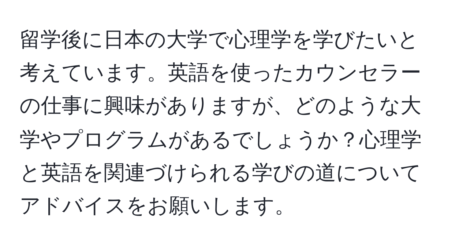 留学後に日本の大学で心理学を学びたいと考えています。英語を使ったカウンセラーの仕事に興味がありますが、どのような大学やプログラムがあるでしょうか？心理学と英語を関連づけられる学びの道についてアドバイスをお願いします。