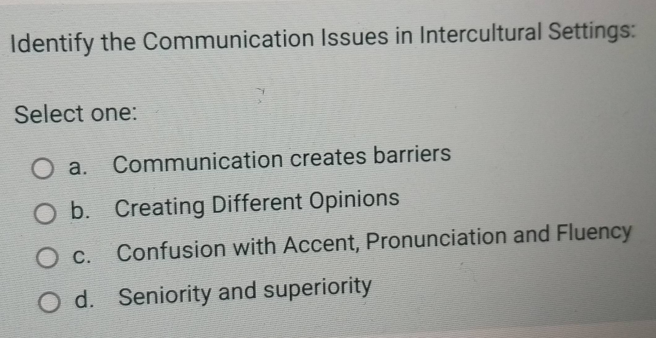 Identify the Communication Issues in Intercultural Settings:
Select one:
a. Communication creates barriers
b. Creating Different Opinions
c. Confusion with Accent, Pronunciation and Fluency
d. Seniority and superiority