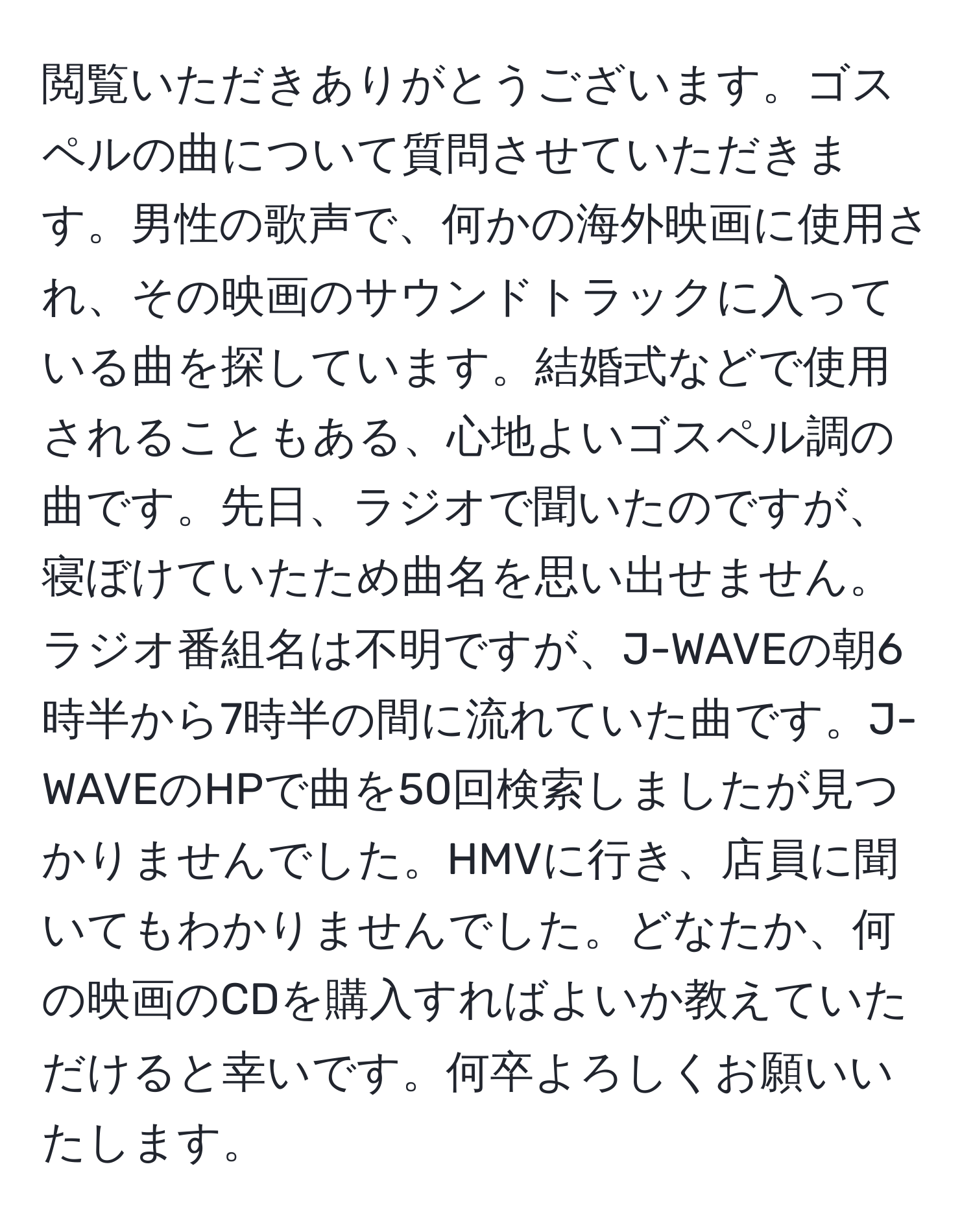 閲覧いただきありがとうございます。ゴスペルの曲について質問させていただきます。男性の歌声で、何かの海外映画に使用され、その映画のサウンドトラックに入っている曲を探しています。結婚式などで使用されることもある、心地よいゴスペル調の曲です。先日、ラジオで聞いたのですが、寝ぼけていたため曲名を思い出せません。ラジオ番組名は不明ですが、J-WAVEの朝6時半から7時半の間に流れていた曲です。J-WAVEのHPで曲を50回検索しましたが見つかりませんでした。HMVに行き、店員に聞いてもわかりませんでした。どなたか、何の映画のCDを購入すればよいか教えていただけると幸いです。何卒よろしくお願いいたします。