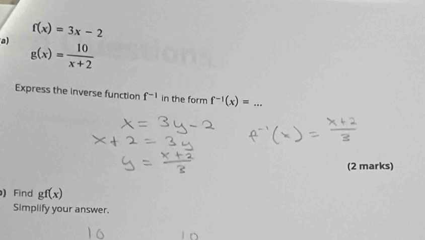 f(x)=3x-2
a) g(x)= 10/x+2 
Express the inverse function f^(-1) in the form f^(-1)(x)= _ 
(2 marks) 
) Find gf(x)
Simplify your answer.