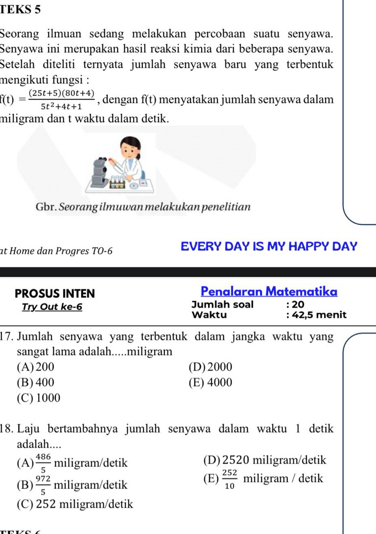 TEKS 5
Seorang ilmuan sedang melakukan percobaan suatu senyawa.
Senyawa ini merupakan hasil reaksi kimia dari beberapa senyawa.
Setelah diteliti ternyata jumlah senyawa baru yang terbentuk
mengikuti fungsi :
f(t)= ((25t+5)(80t+4))/5t^2+4t+1  , dengan f(t) menyatakan jumlah senyawa dalam
miligram dan t waktu dalam detik.
Gbr. Seorang ilmuwan melakukan penelitian
at Home dan Progres TO -6
EVERY DAY IS MY HAPPY DAY
PROSUS INTEN Penalaran Matematika
Try Out ke- 6 Jumlah soal : 20
Waktu : 42, 5 menit
17. Jumlah senyawa yang terbentuk dalam jangka waktu yang
sangat lama adalah.....miligram
(A) 200 (D) 2000
(B) 400 (E) 4000
(C) 1000
18. Laju bertambahnya jumlah senyawa dalam waktu 1 detik
adalah....
(A)  486/5  miligram/detik (D) 2520 miligram/detik
(E)  252/10 
(B)  972/5  miligram/detik miligram / detik
(C) 252 miligram /detik