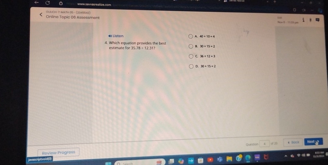 GULICH-7-MATH 05-(2345542)
Online Topic 06 Assessment
DuE
Nov 8 - 11:59 s
4 Listen A. 40+10=4
4. Which equation provides the best B. 30+15=2
estimate for 35.78/ 12.31 12
C. 36+12=3
D. 30+15=2
Question 4
Review Progress of 20 4 Back Next 
javascriptvoid