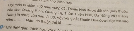 thẩm cho thích hợp. 
Hội thảo kỉ niệm 700 năm vùng đất Thuận Hoá được đặt tên (nay thuộc 
các tỉnh Quảng Bình, Quảng Trị, Thừa Thiên Huế, Đà Nẵng và Quảng 
_ 
Nam) tổ chức vào năm 2006. Vậy vùng đất Thuận Hoá được đặt tên vào 
năm _Năm đó thuộc thế kỉ 
B Nối thời gian thích hợp với mỗi sự