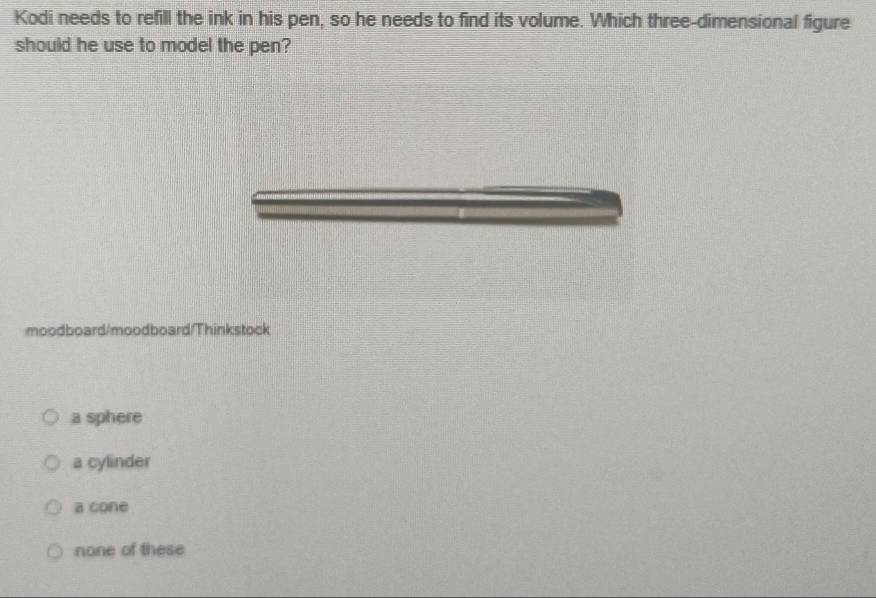 Kodi needs to refill the ink in his pen, so he needs to find its volume. Which three-dimensional figure
should he use to model the pen?
moodboard/moodboard/Thinkstock
a sphere
a cylinder
a cone
none of these