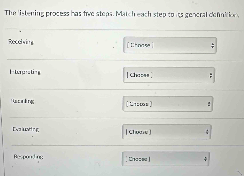 The listening process has five steps. Match each step to its general definition. 
Receiving [ Choose ] 
Interpreting [ Choose ] 
Recalling 
[ Choose ] 
Evaluating [ Choose ] 
7 
Responding [ Choose ]