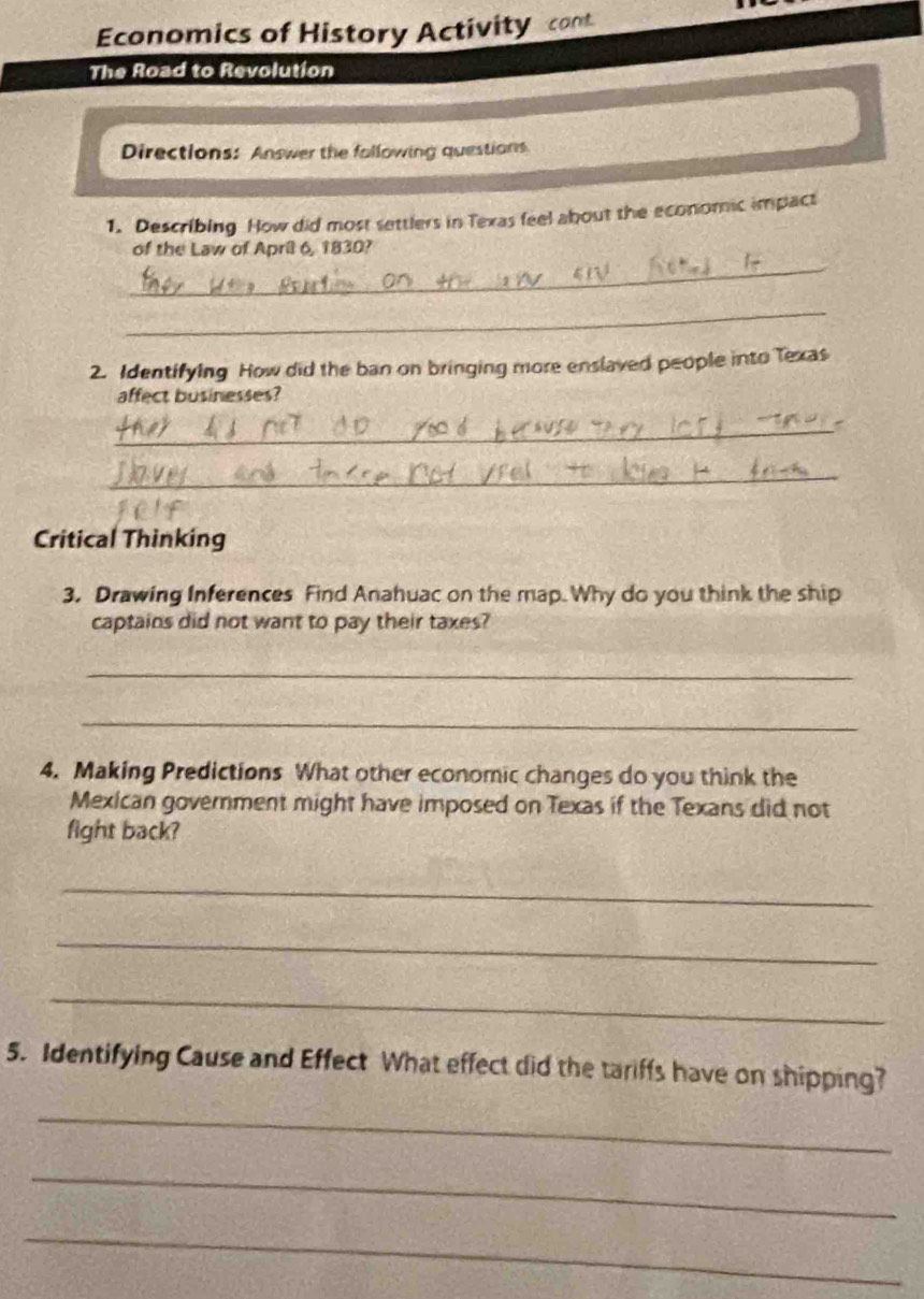 Economics of History Activity cont 
The Road to Revolution 
Directions: Answer the following questions 
1. Describing How did most settlers in Texas feel about the economic impact 
_ 
of the Law of April 6, 1830? 
_ 
2. Identifying How did the ban on bringing more enslaved people into Texas 
affect businesses? 
_ 
_ 
Critical Thinking 
3. Drawing Inferences Find Anahuac on the map. Why do you think the ship 
captains did not want to pay their taxes? 
_ 
_ 
4. Making Predictions What other economic changes do you think the 
Mexican government might have imposed on Texas if the Texans did not 
fight back? 
_ 
_ 
_ 
5. Identifying Cause and Effect What effect did the tariffs have on shipping? 
_ 
_ 
_