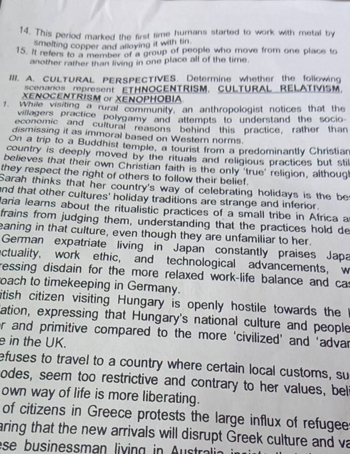 This period marked the first time humans started to work with metal by 
smelting copper and alloying it with tin. 
15. It refers to a member of a group of people who move from one place to 
another rather than living in one place all of the time. 
III. A. CULTURAL PERSPECTIVES. Determine whether the following 
scenarios represent ETHNOCENTRISM, CULTURAL RELATIVISM. 
XENOCENTRISM or XENOPHOBIA 
1. While visiting a rural community, an anthropologist notices that the 
villagers practice polygamy and attempts to understand the socio 
economic and cultural reasons behind this practice, rather than 
dismissing it as immoral based on Western norms. 
On a trip to a Buddhist temple, a tourist from a predominantly Christian 
country is deeply moved by the rituals and religious practices but stil 
believes that their own Christian faith is the only 'true' religion, althoug 
they respect the right of others to follow their belief. 
Sarah thinks that her country's way of celebrating holidays is the be 
and that other cultures' holiday traditions are strange and inferior. 
Maria learns about the ritualistic practices of a small tribe in Africa a 
frains from judging them, understanding that the practices hold de 
eaning in that culture, even though they are unfamiliar to her. 
German expatriate living in Japan constantly praises Japa 
actuality, work ethic, and technological advancements, w 
ressing disdain for the more relaxed work-life balance and cas 
oach to timekeeping in Germany. 
itish citizen visiting Hungary is openly hostile towards the l 
ation, expressing that Hungary's national culture and people 
er and primitive compared to the more ‘civilized’ and ‘advar 
e in the UK. 
efuses to travel to a country where certain local customs, su 
odes, seem too restrictive and contrary to her values, beli 
own way of life is more liberating. 
of citizens in Greece protests the large influx of refugee 
aring that the new arrivals will disrupt Greek culture and va 
es b usinesman living in A st a
