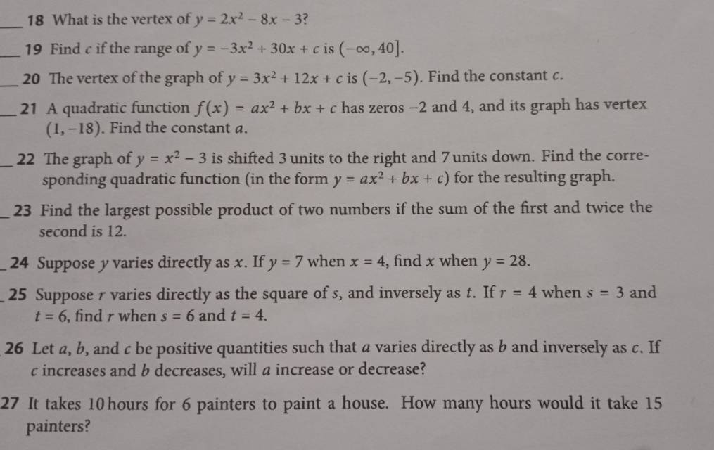 What is the vertex of y=2x^2-8x-3 ? 
_19 Find c if the range of y=-3x^2+30x+c is (-∈fty ,40]. 
_20 The vertex of the graph of y=3x^2+12x+c is (-2,-5). Find the constant c. 
_21 A quadratic function f(x)=ax^2+bx+c has zeros -2 and 4, and its graph has vertex
(1,-18). Find the constant a. 
_22 The graph of y=x^2-3 is shifted 3 units to the right and 7 units down. Find the corre- 
sponding quadratic function (in the form y=ax^2+bx+c) for the resulting graph. 
_23 Find the largest possible product of two numbers if the sum of the first and twice the 
second is 12. 
_24 Suppose y varies directly as x. If y=7 when x=4 , find x when y=28. 
25 Suppose r varies directly as the square of s, and inversely as t. If r=4 when s=3 and
t=6 , find r when s=6 and t=4. 
26 Let a, b, and c be positive quantities such that a varies directly as b and inversely as c. If
c increases and b decreases, will a increase or decrease? 
27 It takes 10 hours for 6 painters to paint a house. How many hours would it take 15
painters?