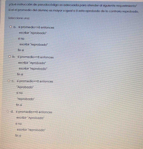 Qué instrucción de pseudocódigo es adecuada para atender al siguiente requerimiento''
Si el el promedio del alumno es mayor o igual a 8 esta aprobado de lo contrario reprobado.
Seleccione una:
a. si promedio =>8 enfonces
escribir ''Aprobado''
si no
escribir "reprobado"
fīn sī
b. si promedio =8 entonces
escribir ''Aprobado''
escribir "reprobado"
fin sī
c. si promedio =8 entonces
''Aprobado''
si no
'reprobado"
fin si
d. si promedio =8 entonces
escribir ''Aprobado''
si no
escribir "reprobado"
fin sì