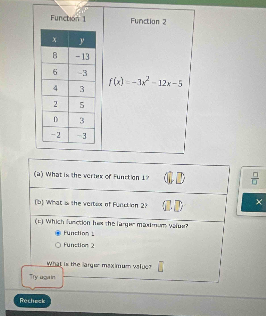 Function 1 Function 2
f(x)=-3x^2-12x-5
(a) What is the vertex of Function 1?
 □ /□   
(b) What is the vertex of Function 2?
×
(c) Which function has the larger maximum value?
Function 1
Function 2
What is the larger maximum value?
Try again
Recheck