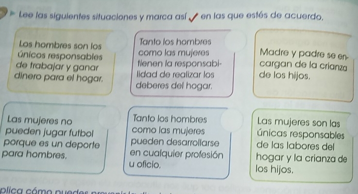 Lee las siguientes situaciones y marca así en las que estés de acuerdo, 
Los hombres son los Tanto los hombres 
como las mujeres Madre y padre se en- 
únicos responsables tienen la responsabi- cargan de la crianza 
de trabajar y ganar lidad de realizar los de los hijos. 
dinero para el hogar. deberes del hogar. 
Tanto los hombres 
Las mujeres no Las mujeres son las 
pueden jugar futbol como las mujeres únicas responsables 
porque es un deporte pueden desarrollarse de las labores del 
en cualquier profesión hogar y la crianza de 
para hombres. u oficio. los hijos.