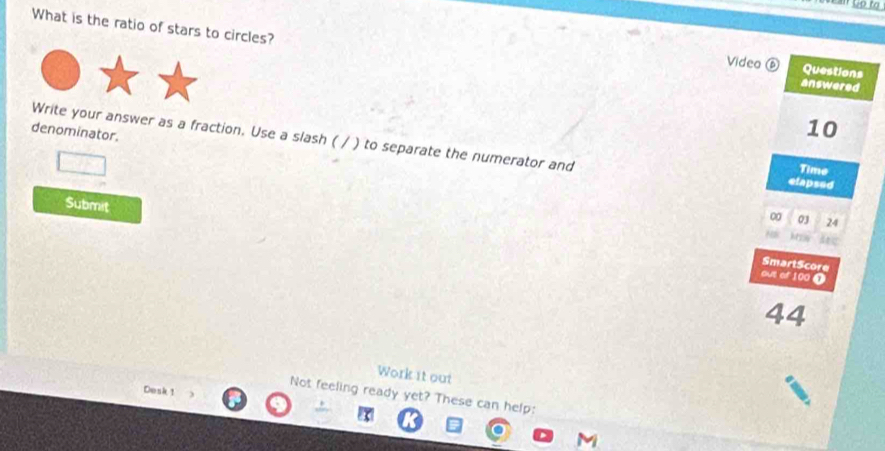 What is the ratio of stars to circles? answered Questions 
Video ⑥ 
denominator.
10
Write your answer as a fraction. Use a slash ( / ) to separate the numerator and Time 
elapsed 
Submit 
∞ 03 24 

SmartScore 
out of 100 0
44
Work it out 
Desk 1
Not feeling ready yet? These can help: 
M