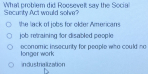 What problem did Roosevelt say the Social
Security Act would solve?
the lack of jobs for older Americans
job retraining for disabled people
economic insecurity for people who could no
longer work
industrialization