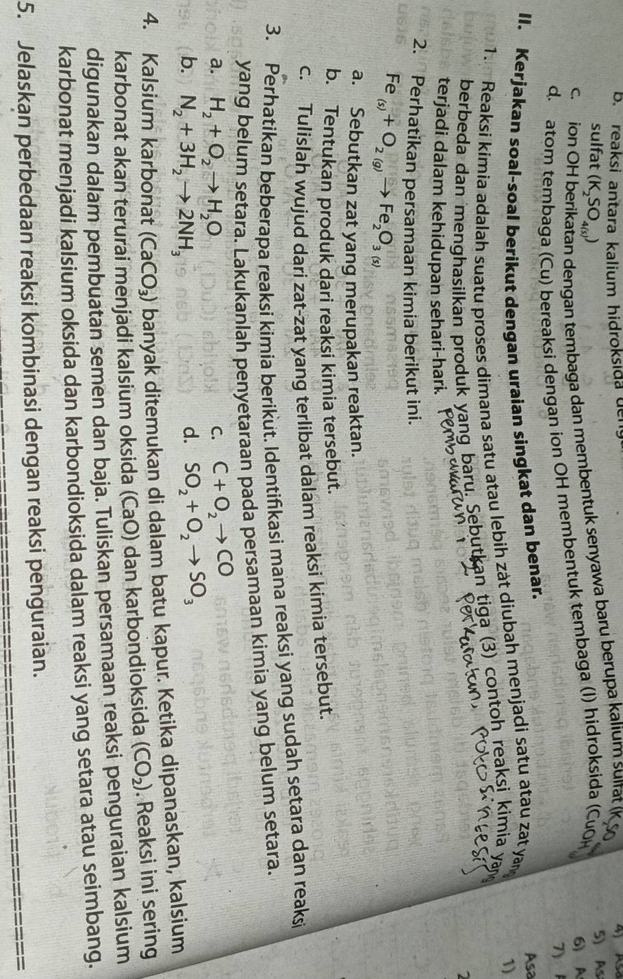 reaksi antara kalium hidroksida den
A Asa
sulfat (K_2SO_4(s))
5) As
an dengan tembaga dan membentuk senyawa baru berupa kalium suifat (K So
c. ion Oh 6) A
d. atom tembaga (Cu) bereaksi dengan ion OH membentuk tembaga (I) hidroksida (CuOH
7) 
II. Kerjakan soal-soal berikut dengan uraian singkat dan benar.
Asa
1. Reaksi kimia adalah suatu proses dimana satu atau lebih zàt diubah menjadi satu atau zat ya
berbeda dan menghasilkan produk yang baru. Sebutkan tiga (3) contoh reaksi kimia yar 1)
2
terjadi dalam kehidupan sehari-hari.
2. Perhatikan persamaan kimia berikut ini.
Fe _(s)+O_2(g)to Fe_2O_3(s)
a. Sebutkan zat yang merupakan reaktan.
b. Tentukan produk dari reaksi kimia tersebut.
c. Tulislah wujud dari zat-zat yang terlibat dalam reaksi kimia tersebut.
3. Perhatikan beberapa reaksi kimia berikut. Identifikasi mana reaksi yang sudah setara dan reaksi
yang belum setara. Lakukanlah penyetaraan pada persamaan kimia yang belum setara.
a. H_2+O_2to H_2O
C. C+O_2to CO
b. N_2+3H_2to 2NH_3
d. SO_2+O_2to SO_3
4. Kalsium karbonat (CaCO_3) banyak ditemukan di dalam batu kapur. Ketika dipanaskan, kalsium
karbonat akan terurai menjadi kalsium oksida (CaO) dan karbondioksida (CO_2). Reaksi ini sering
digunakan dalam pembuatan semen dan baja. Tuliskan persamaan reaksi penguraian kalsium
karbonat menjadi kalsium oksida dan karbondioksida dalam reaksi yang setara atau seimbang.
5. Jelaskan perbedaan reaksi kombinasi dengan reaksi penguraian.