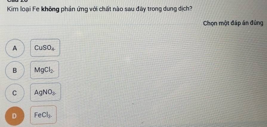 Kim loại Fe không phản ứng với chất nào sau đây trong dung dịch?
Chọn một đáp án đúng
A CuSO_4.
B MgCl_2.
C AgNO_3.
D FeCl_3.