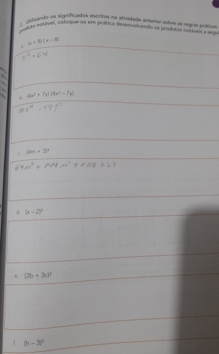 Utilizando os significados escritos na atividade anterior sobre as regras práticas 
produto notável, coloque-os em prática desenvolvendo os produtos notáveis a segu 
3. (x+8)(x-8)
ang 
dak 
n 
ida b. (4x^2+7y)(4x^2-7y)
C. (4m+3)^3
d. (x-2)^3
e. (2b+3c)^2
f. (h-3)^2