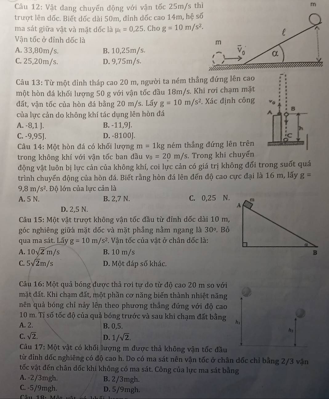 Vật đang chuyển động với vận tốc 25m/s thì
m
trượt lên dốc. Biết dốc dài 50m, đỉnh dốc cao 14m, hệ 
ma sát giữa vật và mặt dốc là mu _t=0,25. Cho g=10m/s^2.
Vận tốc ở đỉnh dốc là
A. 33,80m/s. B. 10,25m/s.
C. 25,20m/s. D. 9,75m/s.
Câu 13: Từ một đỉnh tháp cao 20 m, người ta ném thẳng đứng lên cao
một hòn đá khối lượng 50 g với vận tốc đầu 18m/s. Khi rơi chạm mặt
đất, vận tốc của hòn đá bằng 20 m/s. Lấy g=10m/s^2 *. Xác định công 
của lực cản do không khí tác dụng lên hòn đá
A. -8,1 J. B. -11,9J.
C. -9,95J. D. -8100J. 
Câu 14: Một hòn đá có khối lượng m= 1kg ném thẳng đứng lên trên
trong không khí với vận tốc ban đầu v_0=20m/s. Trong khi chuyển
động vật luôn bị lực cản của không khí, coi lực cản có giá trị không đổi trong suốt quá
trình chuyển động của hòn đá. Biết rằng hòn đá lên đến độ cao cực đại là 16 m, lấy g=
9,8m/s^2. Độ lớn của lực cản là
A. 5 N. B. 2,7 N. C. 0,25 N.
D. 2,5 N.
Câu 15: Một vật trượt không vận tốc đầu từ đỉnh dốc dài 10 m,
góc nghiêng giữá mặt dốc và mặt phẳng nằm ngang là 30°. Bỏ
qua ma sát. Lấy g=10m/s^2. Vận tốc của vật ở chân dốc là:
A. 10sqrt(2)m/s B. 10 m/s 
C. 5sqrt(2)m/s D. Một đáp số khác.
Câu 16: Một quả bóng được thả rơi tự do từ độ cao 20 m so với
mặt đất. Khi chạm đất, một phần cơ năng biến thành nhiệt năng
nên quả bóng chỉ nảy lên theo phương thẳng đứng với độ cao
10 m. Tỉ số tốc độ của quả bóng trước và sau khi chạm đất bằng hi
A. 2. B. 0,5.
h2
C. sqrt(2). D. 1/sqrt(2).
Câu 17: Một vật có khối lượng m được thả không vận tốc đầu
từ đỉnh dốc nghiêng có độ cao h. Do có ma sát nên vận tốc ở chân dốc chỉ bằng 2/3 vận
tốc vật đến chân dốc khi không có ma sát. Công của lực ma sát bằng
A. -2/3mgh. B. 2/3mgh.
C. -5/9mgh. D. 5/9mgh.
Câu 18: Một v