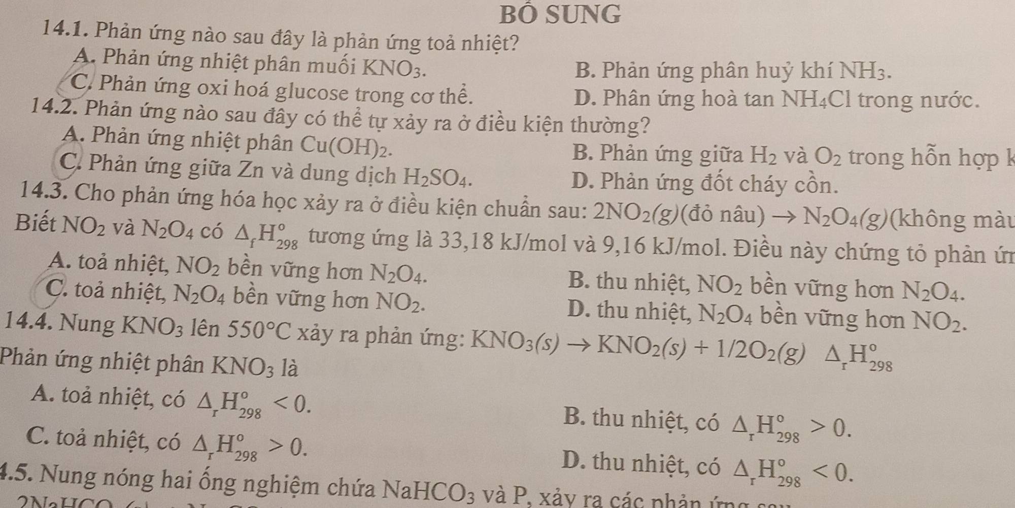 BÔ SUNG
14.1. Phản ứng nào sau đây là phản ứng toả nhiệt?
A. Phản ứng nhiệt phân muối KNO_3.
B. Phản ứng phân huỷ khí NH3.
C. Phản ứng oxi hoá glucose trong cơ thể. D. Phân ứng hoà tan NH_4( Cl trong nước.
14.2. Phản ứng nào sau đây có thể tự xảy ra ở điều kiện thường?
A. Phản ứng nhiệt phân Cu(OH)_2.
B. Phản ứng giữa H_2 và O_2 trong hỗn hợp k
C. Phản ứng giữa Zn và dung dịch H_2SO_4.
D. Phản ứng đốt cháy cồn.
14.3. Cho phản ứng hóa học xảy ra ở điều kiện chuẩn sau: 2NO_2(g) (đỏ nâu) to N_2O_4(g) (không màu
Biết NO_2 và N_2O_4 có △ _fH_(298)^o tương ứng là 33,18 kJ/mol và 9,16 kJ/mol. Điều này chứng tỏ phản ứn
A. toả nhiệt, NO_2 bền vững hơn N_2O_4. B. thu nhiệt, NO_2 bền vững hơn N_2O_4.
C. toả nhiệt, N_2O_4 bền vững hơn NO_2. D. thu nhiệt, N_2O_4 bền vững hơn NO_2.
14.4. Nung KNO_3 lên 550°C xảy ra phản ứng: KNO_3(s)to KNO_2(s)+1/2O_2(g)△ _rH_(298)°
Phản ứng nhiệt phân KNO_3 là
A. toả nhiệt, có △ _rH_(298)°<0. B. thu nhiệt, có △ _rH_(298)°>0.
C. toả nhiệt, có △ _rH_(298)^o>0. D. thu nhiệt, có △ _rH_(298)°<0.
4.5. Nung nóng hai ổng nghiệm chứa NaHC( ): s và P. xảy ra các phản ứng sẽ