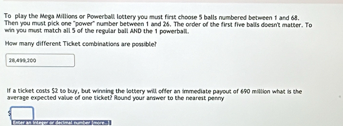 To play the Mega Millions or Powerball lottery you must first choose 5 balls numbered between 1 and 68. 
Then you must pick one "power" number between 1 and 26. The order of the first five balls doesn't matter. To 
win you must match all 5 of the regular ball AND the 1 powerball. 
How many different Ticket combinations are possible?
28,499,200
If a ticket costs $2 to buy, but winning the lottery will offer an immediate payout of 690 million what is the 
average expected value of one ticket? Round your answer to the nearest penny
$
Enter an integer or decimal number [more..]