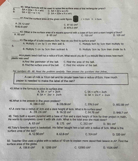 What formula will be used to solve the surface area of the rectangular prism?
A SA=2(lw+lh+wh) C. SA=2(l* w* h)
B. SA=2(l+w+h) D. SA=2(lw* ih* wh)
_41.Find the surface area of the given solid figure. r=2cmh=5cm
A. 25.12cm^2
C. 87.92cm^2
B. 62.8cm^2
D. 879.2cm^2
_42. What is the surface area of a square pyramid with a base of 5cm and a slant height of 8cm?
A. 80cm^2 B. 85cm^2 C. 100cm^2 D. 105cm^2
_43.The edge of a cube measures 5cm. How do you find its surface area?
6. A. Multiply 5 cm by 5 cm then add 6. C. Multiply 5cm by 5cm then multiply by
B. Multiply 5 cm by 5cm then subtract 6. D. Multiply 5cm by 5cm then divide by 6.
_44.A plastic beach ball has a radius of 8 cm. What would you do if you would like to know how much
plastic was used"
A.Find the perimeter of the ball. C. Find the area of the ball.
B. Find the surface area of the ball. C. Find the volume of the ball.
For numbers 45- 46. Read the problem carefully. Then answer the questions that follow_
A can of milk is 10cm tall and its circular base has a radius of 6cm. How much
paper is needed to make the label of the can?
45.What is the formula to solve its surface area
A. SA=nr^2+2π rh C. SA=π r^2h+2π rh
B. SA=2π r+2π rh D. SA=2π r^2+2π rh
46.What is the answer in the given problem?
A. 188.4cm^2 B. 226.08cm^2 C. 376.5cm^2 D. 602.88cm^2
47.A cone has a radius of 3cm and a slant height of 6cm. What is its surface area?
A. 28.26cm^2 B. 56.52cm^2 C. 84.78cm^2 D. 848.7cm^2
48. Tedy built a square pyramid with a base of 7cm and a slant height of 9cm for their project in math.
He wants to completely cover it with silk cloth. What is the total area she must cover?
A. 63cm^2 B. 175cm^2 C. 252cm^2 D. 301cm^2
49.Toby's favorite sport is basketball. His father bought him a ball with a radius of 5cm. What is the
surface area of the ball?
A 12.56cm^2 B. 62.8cm^2 C. 314cm^2 D. 320cm^2
50. Teacher She uses a globe with a radius of 10 cm to explain more about their lesson in AP. Find the
surface area of the globe.
A. 156.6cm^2 B. 1256cm^2 C. 12560cm^2 D. 1526cm^2