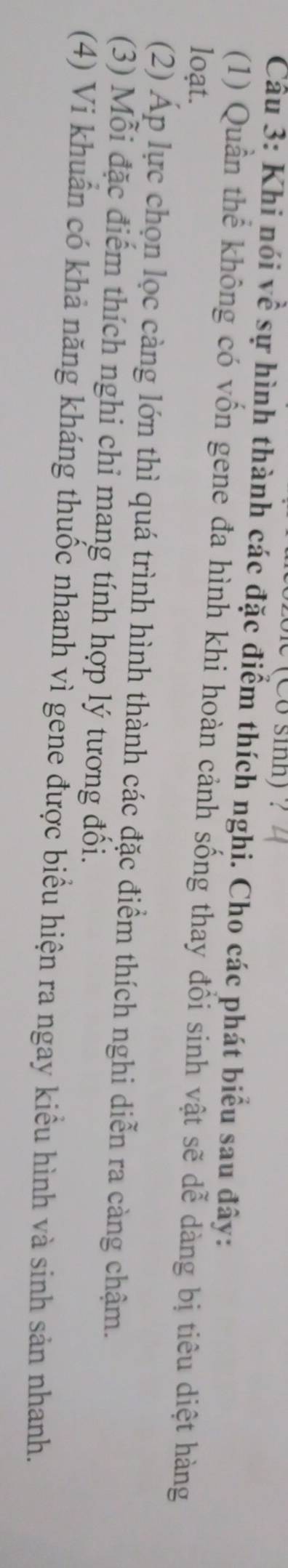 (Co sinh) ? 
Câu 3: Khi nói Vhat e sự hình thành các đặc điểm thích nghi. Cho các phát biểu sau đây: 
(1) Quần thể không có vốn gene đa hình khi hoàn cảnh sống thay đổi sinh vật sẽ dễ dàng bị tiêu diệt hàng 
loạt. 
(2) Áp lực chọn lọc càng lớn thì quá trình hình thành các đặc điểm thích nghi diễn ra càng chậm. 
(3) Mỗi đặc điểm thích nghi chi mang tính hợp lý tương đối. 
(4) Vi khuân có khả năng kháng thuốc nhanh vì gene được biểu hiện ra ngay kiểu hình và sinh sản nhanh.
